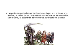 • Las pasiones que inclinan a los hombres a la paz son el temor a la
muerte, el deseo de las cosas que no son necesarias para una vida
confortable, la esperanza de obtenerlas por medio del trabajo.
 