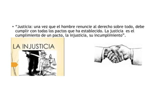 • “Justicia: una vez que el hombre renuncie al derecho sobre todo, debe
cumplir con todas los pactos que ha establecido. La justicia es el
cumplimiento de un pacto, la injusticia, su incumplimiento”.
•
•
 