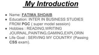 My Introduction
● Name: FATIMA SHOAIB
● Education: INTER IN BUSINESS STUDIES
FROM PGC ( super model session)
● Hobbies : READING,WRITING
JOURNAL,PAINTING,GAMING,EXPLORIN
● Life Goal : SERVING MY COUNTRY (Passing
CSS exam).
 