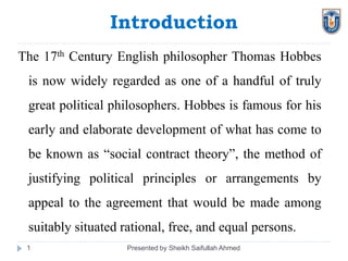 Introduction
Presented by Sheikh Saifullah Ahmed1
The 17th Century English philosopher Thomas Hobbes
is now widely regarded as one of a handful of truly
great political philosophers. Hobbes is famous for his
early and elaborate development of what has come to
be known as “social contract theory”, the method of
justifying political principles or arrangements by
appeal to the agreement that would be made among
suitably situated rational, free, and equal persons.
 