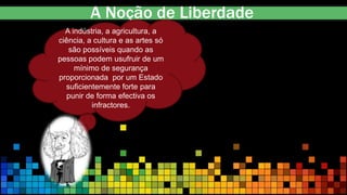 A Noção de Liberdade
A indústria, a agricultura, a
ciência, a cultura e as artes só
são possíveis quando as
pessoas podem usufruir de um
mínimo de segurança
proporcionada por um Estado
suficientemente forte para
punir de forma efectiva os
infractores.
 