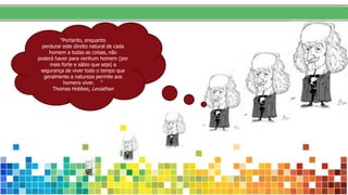 “Portanto, enquanto
perdurar este direito natural de cada
homem a todas as coisas, não
poderá haver para nenhum homem (por
mais forte e sábio que seja) a
segurança de viver todo o tempo que
geralmente a natureza permite aos
homens viver. “
Thomas Hobbes, Leviathan
 