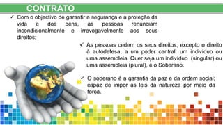 CONTRATO
 Com o objectivo de garantir a segurança e a proteção da
vida e dos bens, as pessoas renunciam
incondicionalmente e irrevogavelmente aos seus
direitos;
 As pessoas cedem os seus direitos, excepto o direito
à autodefesa, a um poder central: um indivíduo ou
uma assembleia. Quer seja um indivíduo (singular) ou
uma assembleia (plural), é o Soberano.
 O soberano é a garantia da paz e da ordem social;
capaz de impor as leis da natureza por meio da
força.
 