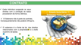 CONTRATO
 Estado Autoritário: O
Soberano detém um poder
Absoluto.
 Cada indivíduo suspende os seus
direitos com a condição de todos
procederem de forma idêntica;
 O Soberano não é parte do contrato.
Consequentemente não poderá infringi-lo.
 O soberano é a fonte da lei, dos direitos
relacionados com a propriedade e o chefe
supremo da Igreja.
 