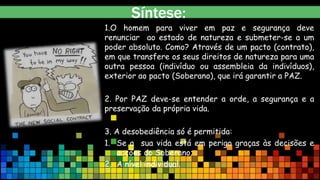 Síntese:
1.O homem para viver em paz e segurança deve
renunciar ao estado de natureza e submeter-se a um
poder absoluto. Como? Através de um pacto (contrato),
em que transfere os seus direitos de natureza para uma
outra pessoa (indivíduo ou assembleia da indivíduos),
exterior ao pacto (Soberano), que irá garantir a PAZ.
2. Por PAZ deve-se entender a orde, a segurança e a
preservação da própria vida.
3. A desobediência só é permitida:
1. Se a sua vida está em perigo graças às decisões e
acções do Soberano;
2. A nível individual.
 