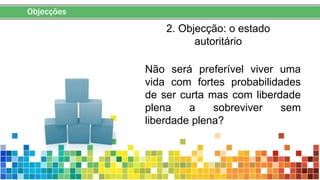 Objecções
2. Objecção: o estado
autoritário
Não será preferível viver uma
vida com fortes probabilidades
de ser curta mas com liberdade
plena a sobreviver sem
liberdade plena?
 