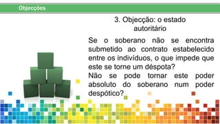 Objecções
3. Objecção: o estado
autoritário
Se o soberano não se encontra
submetido ao contrato estabelecido
entre os indivíduos, o que impede que
este se torne um déspota?
Não se pode tornar este poder
absoluto do soberano num poder
despótico?
 