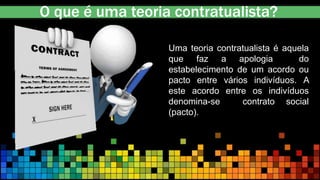 O que é uma teoria contratualista?
Uma teoria contratualista é aquela
que faz a apologia do
estabelecimento de um acordo ou
pacto entre vários indivíduos. A
este acordo entre os indivíduos
denomina-se contrato social
(pacto).
 