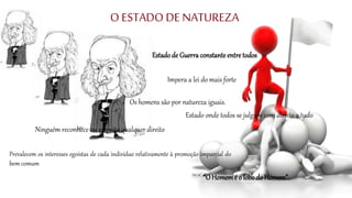 O ESTADO DE NATUREZA
Estadode Guerra constanteentre todos
“O Homemé o lobodo Homem”.
Impera a lei do mais forte
Estado onde todos se julgam com direito a tudo
Prevalecem os interesses egoístas de cada indivíduo relativamente à promoção imparcial do
bem comum
Ninguém reconhece ou respeita qualquer direito
Os homens são por natureza iguais.
 
