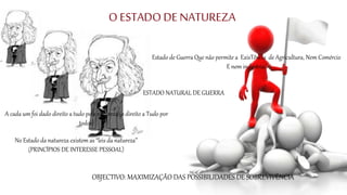 O ESTADO DE NATUREZA
Estado de Guerra Que não permite a ExisTência de Agricultura, Nem Comércio
E nem indústria.
ESTADO NATURAL DE GUERRA
OBJECTIVO: MAXIMIZAÇÃO DAS POSSIBILIDADES DE SOBREVIVÊNCIA
No Estado da natureza existem as “leis da natureza”
(PRINCÍPIOS DE INTERESSE PESSOAL)
A cada um foi dado direito a tudo pela natureza (o direito a Tudo por
todos)
 