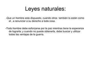 Leyes naturales:
-Que

un hombre este dispuesto, cuando otros también lo están como
el , a renunciar a su derecho a toda cosa.

-Todo hombre debe esforzarse por la paz mientras tiene la esperanza
de lograrla; y cuando no puede obtenerla, debe buscar y utilizar
todas las ventajas de la guerra.

 