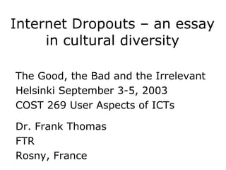 Internet Dropouts – an essay
     in cultural diversity

The Good, the Bad and the Irrelevant
Helsinki September 3-5, 2003
COST 269 User Aspects of ICTs

Dr. Frank Thomas
FTR
Rosny, France
 