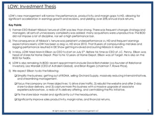 1
LOW: Investment Thesis
LOW’s new management will narrow the performance, productivity, and margin gaps to HD, allowing for
significant acceleration in earnings growth and revisions, and yielding over 20% annual stock returns.
Key Points:
1) Former-CEO Robert Niblock tenure at LOW was less than strong. There was frequent changes strategy and
managers; all sorts of unnecessary complexity was added; many acquisitions were unproductive. The BOD
did not impose a lot of discipline, nor set a high performance bar.
2) The consequence of Niblock’s tenure was persistent underperformance vs. HD and frequent earnings
expectations resets; LOW has been a dog vs. HD since 2010. That 8 years of compounding mistakes and
lagging performance resulted in DE Shaw getting involved and ousting Niblock in March.
3) In May, LOW hired Marvin Ellison as CEO to start on July 5th. Before his time as CEO of J.C. Penny, Ellison was
head of stores for Home Depot. Prior to his 12 years at Home Depot, Ellison was at Target. He is also on the
BOD for FedEx.
4) LOW is also remaking its BOD; recent appointments include David Batchelder (co-founder of Relational
Investors), Lisa Wardell (CEO of Adtalem Global), and Brian Rogers (chairman T. Rowe Price).
5) We expect Ellison to do the following:
❑ Simplify the business: getting out of RONA, selling Orchard Supply, massively reducing internal initiatives,
and streamlining management.
❑ Focus the company on three objectives: 1) drive store traffic, 2) rebuild the website and offer 2-day
store-to-door delivery, and 3) capture more Pro business with a massive upgrade of associate
experience/knowhow, a redo of its delivery offering, and centralizing the Pro initiative.
❑ Fix the store labor model and significantly cut the headquarters.
❑ Significantly improve sales productivity, margin rates, and financial returns.
All rights reserv ed, Inflection Capital Management, LLC
 