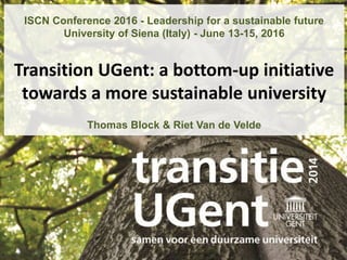 1
ISCN Conference 2016 - Leadership for a sustainable future
University of Siena (Italy) - June 13-15, 2016
Transition UGent: a bottom-up initiative
towards a more sustainable university
Thomas Block & Riet Van de Velde
 