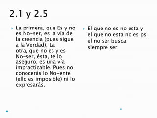    La primera, que Es y no        El que no es no esta y
    es No-ser, es la vía de         el que no esta no es ps
    la creencia (pues sigue         el no ser busca
    a la Verdad), La                siempre ser
    otra, que no es y es
    No-ser, ésta, te lo
    aseguro, es una vía
    impracticable. Pues no
    conocerás lo No-ente
    (ello es imposible) ni lo
    expresarás.
 