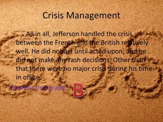 Crisis Management		All in all, Jefferson handled the crisis between the French and the British relatively well. He did not act until acted upon, and he did not make any rash decisions. Other than that there were no major crisis during his time in office. Overall crisis grade; B
