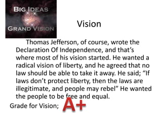 	Vision		Thomas Jefferson, of course, wrote the Declaration Of Independence, and that’s where most of his vision started. He wanted a radical vision of liberty, and he agreed that no law should be able to take it away. He said; “If laws don’t protect liberty, then the laws are illegitimate, and people may rebel” He wanted the people to be free and equal.Grade for Vision; A+