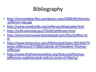 Bibliographyhttp://jrenseyblog.files.wordpress.com/2009/05/thomas-jefferson-big.jpghttp://www.monticello.org/jefferson/biography.htmlhttp://sc94.ameslab.gov/TOUR/tjefferson.htmlhttp://americanrevwar.homestead.com/files/tjeffers.htmhttp://www.britannica.com/EBchecked/topic/302264/Thomas-Jefferson/277386/Cabinet-of-President-Thomas-Jeffersonhttp://www.thefreemanonline.org/featured/thomas-jeffersons-sophisticated-radical-vision-of-liberty/