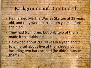 Background info Continued He married Martha WaylesSkeltonat 29 years old, and they were married ten years before she diedThey had 6 children, but only two of them made it to adulthoodHe owned about 200 slaves in a year, and in total he set about five of them free, not including two hat escaped (he didn’t pursue them)