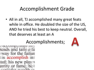 Accomplishment GradeAll in all, TJ accomplished many great feats while in office. He doubled the size of the US, AND he tried his best to keep neutral. Overall, that deserves at least an AAAccomplishments; 