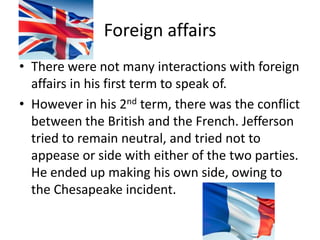 Foreign affairsThere were not many interactions with foreign affairs in his first term to speak of. However in his 2nd term, there was the conflict between the British and the French. Jefferson tried to remain neutral, and tried not to appease or side with either of the two parties. He ended up making his own side, owing to the Chesapeake incident.