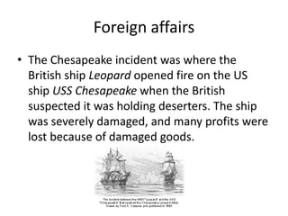 Foreign affairsThe Chesapeake incident was where the British ship Leopard opened fire on the US ship USSChesapeake when the British suspected it was holding deserters. The ship was severely damaged, and many profits were lost because of damaged goods. 