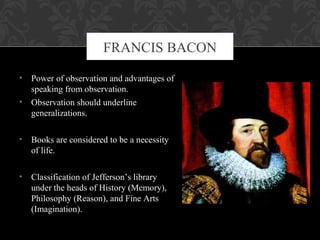 • Power of observation and advantages of
speaking from observation.
• Observation should underline
generalizations.
• Books are considered to be a necessity
of life.
• Classification of Jefferson’s library
under the heads of History (Memory),
Philosophy (Reason), and Fine Arts
(Imagination).
FRANCIS BACON
 