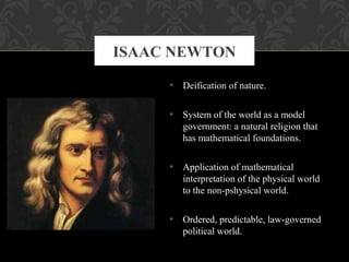 • Deification of nature.
• System of the world as a model
government: a natural religion that
has mathematical foundations.
• Application of mathematical
interpretation of the physical world
to the non-pshysical world.
• Ordered, predictable, law-governed
political world.
ISAAC NEWTON
 