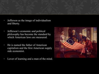 • Jefferson as the image of individualism
and liberty.
• Jefferson’s economic and political
philosophy has become the standard by
which American laws are measured.
• He is named the father of American
capitalism and the first American supply
side economist.
• Lover of learning and a man of the mind.
 