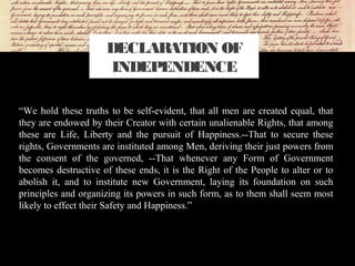 “We hold these truths to be self-evident, that all men are created equal, that
they are endowed by their Creator with certain unalienable Rights, that among
these are Life, Liberty and the pursuit of Happiness.--That to secure these
rights, Governments are instituted among Men, deriving their just powers from
the consent of the governed, --That whenever any Form of Government
becomes destructive of these ends, it is the Right of the People to alter or to
abolish it, and to institute new Government, laying its foundation on such
principles and organizing its powers in such form, as to them shall seem most
likely to effect their Safety and Happiness.”
DECLARATION OF
INDEPENDENCE
 
