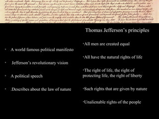 • A world famous political manifesto
• Jefferson’s revolutionary vision
• A political speech
• .Describes about the law of nature
Thomas Jefferson’s principles
•All men are created equal
•All have the natural rights of life
•The right of life, the right of
protecting life, the right of liberty
•Such rights that are given by nature
•Unalienable rights of the people
 