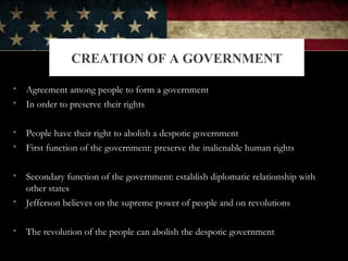 • Agreement among people to form a government
• In order to preserve their rights
• People have their right to abolish a despotic government
• First function of the government: preserve the inalienable human rights
• Secondary function of the government: establish diplomatic relationship with
other states
• Jefferson believes on the supreme power of people and on revolutions
• The revolution of the people can abolish the despotic government
CREATION OF A GOVERNMENT
 