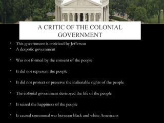 • This government is criticized by Jefferson
• A despotic government
• Was not formed by the consent of the people
• It did not represent the people
• It did not protect or preserve the inalienable rights of the people
• The colonial government destroyed the life of the people
• It seized the happiness of the people
• It caused communal war between black and white Americans
A CRITIC OF THE COLONIAL
GOVERNMENT
 