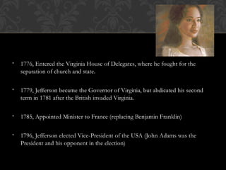 • 1776, Entered the Virginia House of Delegates, where he fought for the
separation of church and state.
• 1779, Jefferson became the Governor of Virginia, but abdicated his second
term in 1781 after the British invaded Virginia.
• 1785, Appointed Minister to France (replacing Benjamin Franklin)
• 1796, Jefferson elected Vice-President of the USA (John Adams was the
President and his opponent in the election)
 