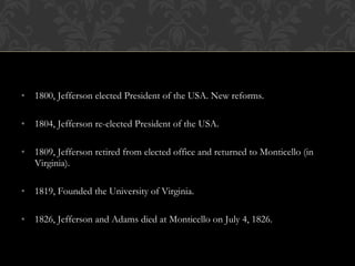 • 1800, Jefferson elected President of the USA. New reforms.
• 1804, Jefferson re-elected President of the USA.
• 1809, Jefferson retired from elected office and returned to Monticello (in
Virginia).
• 1819, Founded the University of Virginia.
• 1826, Jefferson and Adams died at Monticello on July 4, 1826.
 