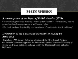 A summary view of the Rights of British America (1774)
•This work originated in a paper by Thomas Jefferson entitled "Instructions," In it he
set out his thoughts on government and human rights.
•The book has been described by one historian as a "landmark in American history."
Declaration of the Causes and Necessity of Taking Up
Arms (1775)
•On July 6, 1775, the day following adoption of the Olive Branch Petition,
the Second Continental approved the Declaration of the Causes and Necessity of
Taking up Arms, a statement authored jointly by Thomas Jefferson and John
Dickinson.
MAIN WORKS
 