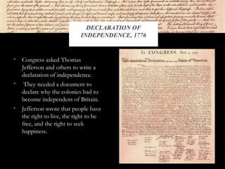 • Congress asked Thomas
Jefferson and others to write a
declaration of independence.
• They needed a document to
declare why the colonies had to
become independent of Britain.
• Jefferson wrote that people have
the right to live, the right to be
free, and the right to seek
happiness.
DECLARATION OF
INDEPENDENCE, 1776
 