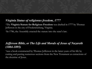 Virginia Statue of religionus freedom, 1777
•The Virginia Statute for Religious Freedom was drafted in 1777 by Thomas
Jefferson in the city of Fredericksburg, Virginia.
•In 1786, the Assembly enacted the statute into the state's law.
Jefferson Bible, or The Life and Morals of Jesus of Nazareth
(1804-1895)
•was a book constructed by Thomas Jefferson in the latter years of his life by
cutting and pasting numerous sections from the New Testament as extractions of
the doctrine of Jesus.
 