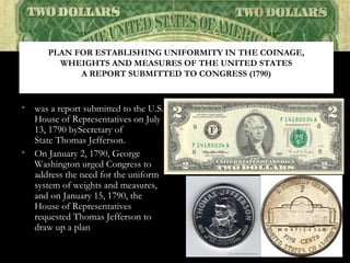• was a report submitted to the U.S.
House of Representatives on July
13, 1790 bySecretary of
State Thomas Jefferson.
• On January 2, 1790, George
Washington urged Congress to
address the need for the uniform
system of weights and measures,
and on January 15, 1790, the
House of Representatives
requested Thomas Jefferson to
draw up a plan
PLAN FOR ESTABLISHING UNIFORMITY IN THE COINAGE,
WHEIGHTS AND MEASURES OF THE UNITED STATES
A REPORT SUBMITTED TO CONGRESS (1790)
 
