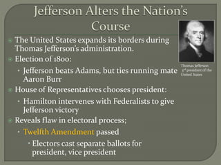  The United States expands its borders during
Thomas Jefferson’s administration.
 Election of 1800:
• Jefferson beats Adams, but ties running mate
Aaron Burr
 House of Representatives chooses president:
• Hamilton intervenes with Federalists to give
Jefferson victory
 Reveals flaw in electoral process;
• Twelfth Amendment passed
 Electors cast separate ballots for
president, vice president
Thomas Jefferson
3rd president of the
United States
 