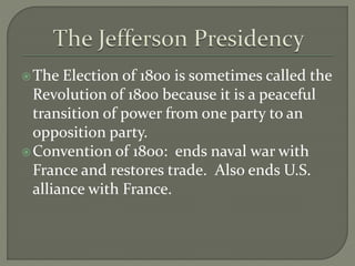 The Election of 1800 is sometimes called the
Revolution of 1800 because it is a peaceful
transition of power from one party to an
opposition party.
Convention of 1800: ends naval war with
France and restores trade. Also ends U.S.
alliance with France.
 