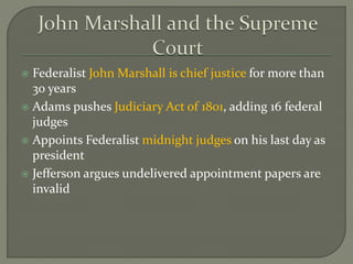  Federalist John Marshall is chief justice for more than
30 years
 Adams pushes Judiciary Act of 1801, adding 16 federal
judges
 Appoints Federalist midnight judges on his last day as
president
 Jefferson argues undelivered appointment papers are
invalid
 