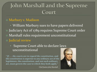  Marbury v. Madison
• William Marbury sues to have papers delivered
 Judiciary Act of 1789 requires Supreme Court order
 Marshall rules requirement unconstitutional
 Judicial review
• Supreme Court able to declare laws
unconstitutional
Chief Justice John Marshall
“ If . . . the courts are to regard the constitution, and
the constitution is superior to any ordinary act of the
legislature, the constitution, and not such ordinary
act, must govern the case to which they both apply.”
 
