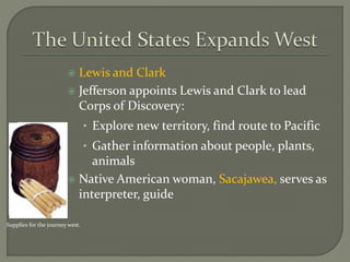  Lewis and Clark
 Jefferson appoints Lewis and Clark to lead
Corps of Discovery:
• Explore new territory, find route to Pacific
• Gather information about people, plants,
animals
 Native American woman, Sacajawea, serves as
interpreter, guide
Supplies for the journey west.
 
