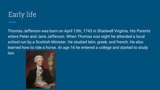 Early life
Thomas Jefferson was born on April 13th, 1743 in Shadwell Virginia. His Parents
where Peter and Jane Jefferson. When Thomas was eight he attended a local
school run by a Scottish Minister. He studied latin, greek, and french. He also
learned how to ride a horse. At age 16 he entered a college and started to study
law.
 