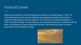Political Career
Jefferson was elected to be the first Secretary of State of the United States in 1790. “He
successfully balanced the country’s relatively weak geopolitical position and his fear of
expansive federal powers with his desire for U.S. territorial and commercial expansion. In
1793, the conflict between Thomas Jefferson, who supported vigorously a centralized national
bank, and Secretary of Treasury Alexander Hamilton, who favored the power of central
government, forced Jefferson to resign
 