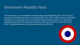 Democratic-Republic Party
Thomas Jefferson, and James Madison created the Democratic-Republican party in 1791. The party
opposed the Federalists ideas that is run by Alex Hamilton. From 1801 to 1825 the new party controlled
the presidency and Congress as well as most states during the first party system. The Democratic-
Republican party split into the Jacksonian Democracy, which later turned into a democratic party in
1828. The National Republican Party got succeeded by the Whig Party.
 