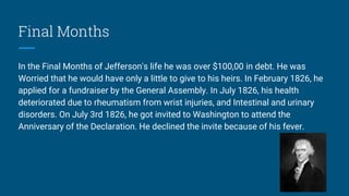 Final Months
In the Final Months of Jefferson's life he was over $100,00 in debt. He was
Worried that he would have only a little to give to his heirs. In February 1826, he
applied for a fundraiser by the General Assembly. In July 1826, his health
deteriorated due to rheumatism from wrist injuries, and Intestinal and urinary
disorders. On July 3rd 1826, he got invited to Washington to attend the
Anniversary of the Declaration. He declined the invite because of his fever.
 