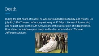 Death
During the last hours of his life, he was surrounded by his family, and friends. On
july 4th, 1826 Thomas Jefferson past away at 12:50 pm. He was 83 years old,
and he past away on the 50th Anniversary of the Declaration of Independence.
Hours later John Adams past away, and his last words where “ Thomas
Jefferson Survives”.
 