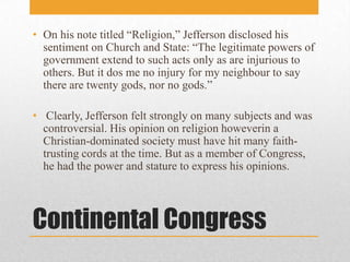 Continental CongressOn his note titled “Religion,” Jefferson disclosed his sentiment on Church and State: “The legitimate powers of government extend to such acts only as are injurious to others. But it dos me no injury for my neighbour to say there are twenty gods, nor no gods.” Clearly, Jefferson felt strongly on many subjects and was controversial. His opinion on religion howeverin a Christian-dominated society must have hit many faith-trusting cords at the time. But as a member of Congress, he had the power and stature to express his opinions.